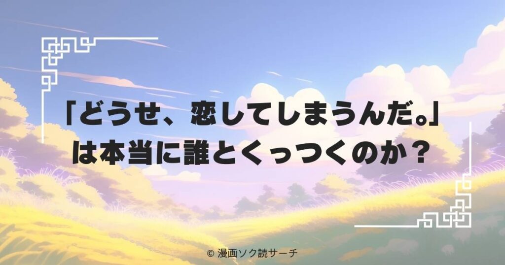 「どうせ、恋してしまうんだ。」は本当に誰とくっつくのか？