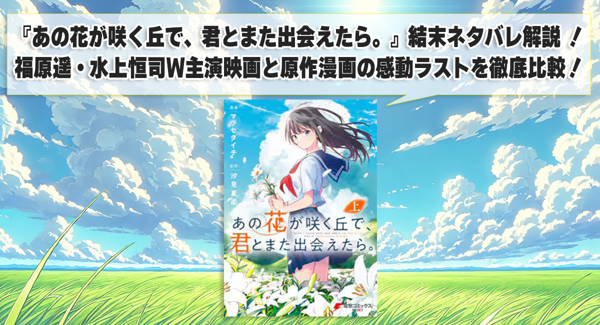 『あの花が咲く丘で、君とまた出会えたら。』結末ネタバレ解説 ！福原遥・水上恒司W主演映画と原作漫画の感動ラストを徹底比較！